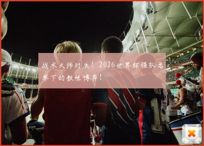 战术大师对决！2026世界杯强队名单下的教练博弈！