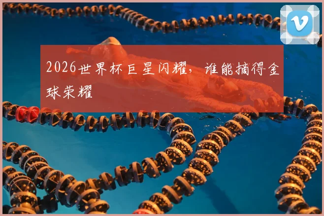 2026世界杯巨星闪耀，谁能摘得金球荣耀