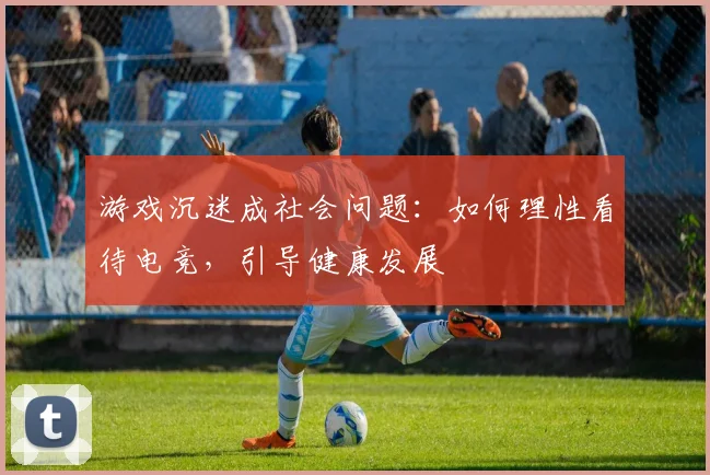 游戏沉迷成社会问题:如何理性看待电竞,引导健康发展