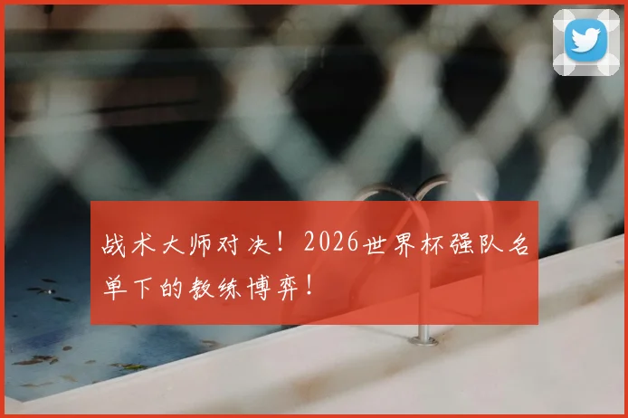 战术大师对决！2026世界杯强队名单下的教练博弈！