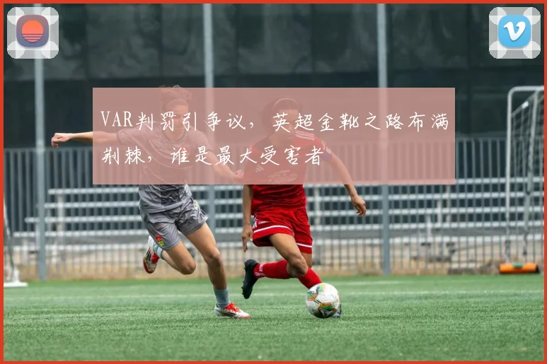 VAR判罚引争议，英超金靴之路布满荆棘，谁是最大受害者