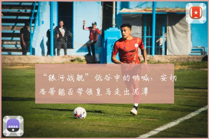 “银河战舰”低谷中的呐喊，安切洛蒂能否带领皇马走出泥潭