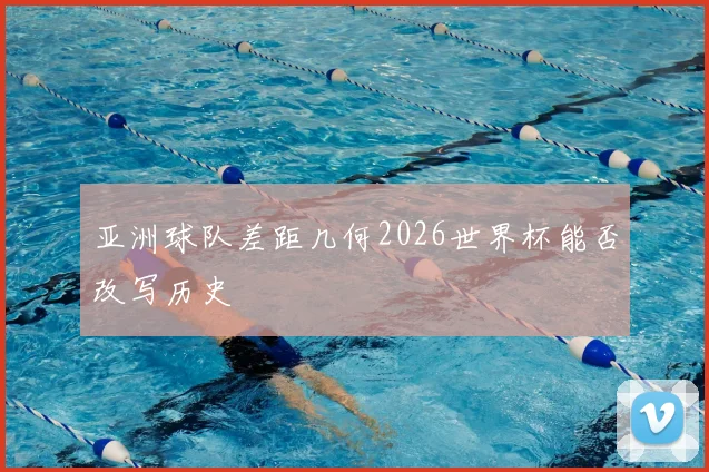 亚洲球队差距几何2026世界杯能否改写历史