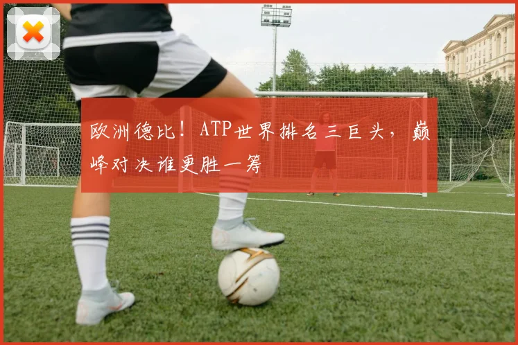 欧洲德比！ATP世界排名三巨头，巅峰对决谁更胜一筹