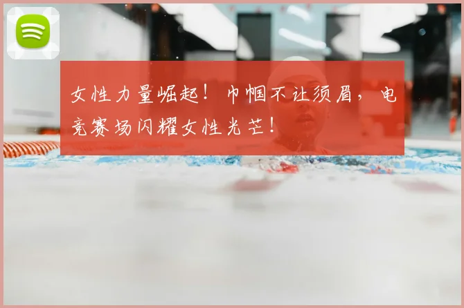 女性力量崛起！巾帼不让须眉，电竞赛场闪耀女性光芒！