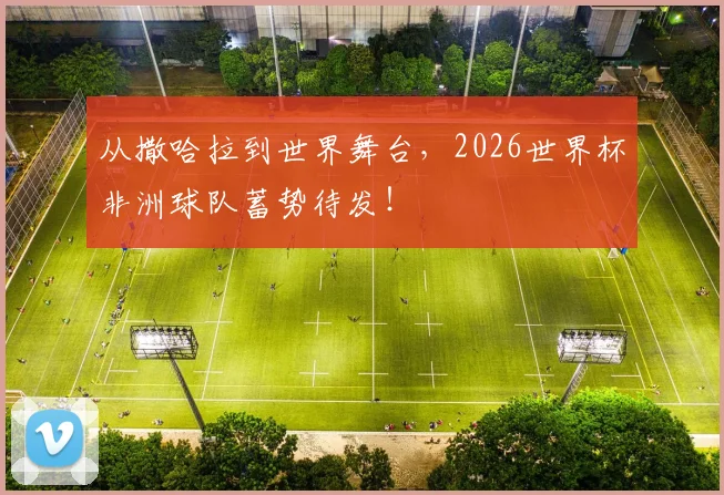 从撒哈拉到世界舞台,2026世界杯非洲球队蓄势待发!