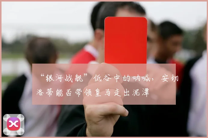 “银河战舰”低谷中的呐喊，安切洛蒂能否带领皇马走出泥潭