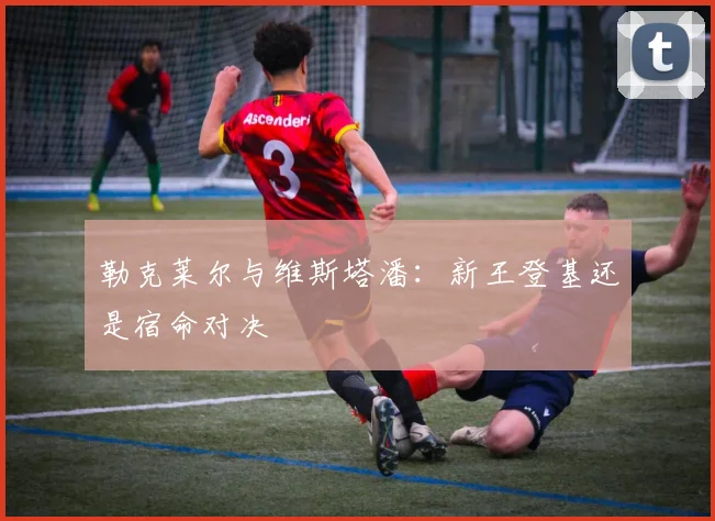 勒克莱尔与维斯塔潘：新王登基还是宿命对决