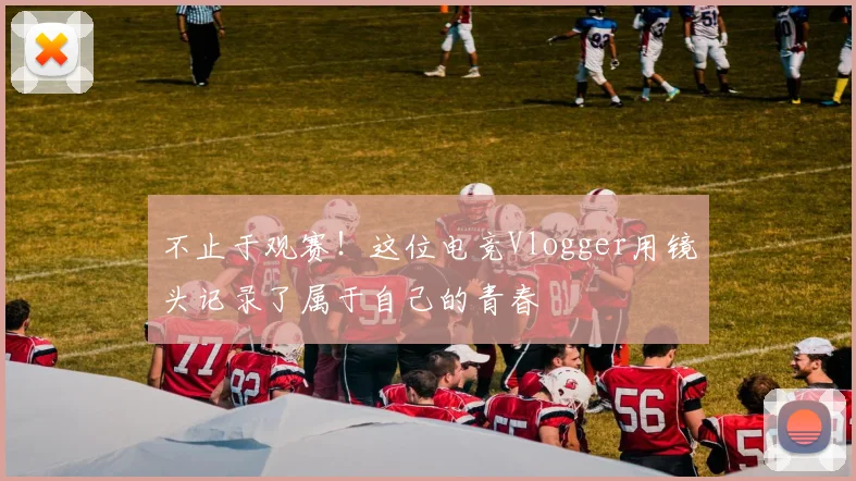 不止于观赛！这位电竞Vlogger用镜头记录了属于自己的青春